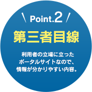 Point.2 第三者目線 利用者の立場に立ったポータルサイトなので、情報が分かりやすい内容。