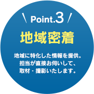 Point.3 地域密着 地域に特化した情報を提供。担当が直接お伺いして、取材・撮影いたします。